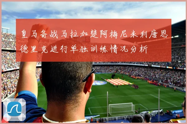 皇马备战马拉加楚阿梅尼米利唐恩德里克进行单独训练情况分析