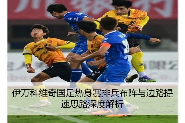 伊万科维奇国足热身赛排兵布阵与边路提速思路深度解析